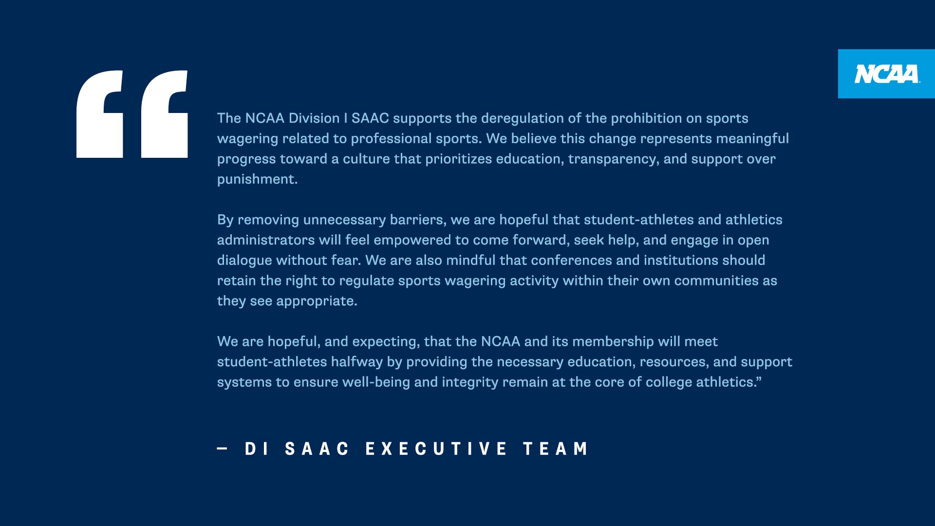 The NCAA Division I SAAC supports the deregulation of the prohibition on sports wagering related to professional sports. We believe this change represents meaningful progress toward a culture that prioritizes education, transparency, and support over punishment. By removing unnecessary barriers, we are hopeful that student-athletes and athletics administrators will feel empowered to come forward, seek help, and engage in open dialogue without fear. We are also mindful that conferences and institutions should retain the right to regulate sports wagering activity within their own communities as they see appropriate. We are hopeful, and expecting, that the NCAA and its membership will meet student-athletes halfway by providing the necessary education, resources, and support systems to ensure well-being and integrity remain at the core of college athletics." - DI SAAC EXECUTIVE TEAM